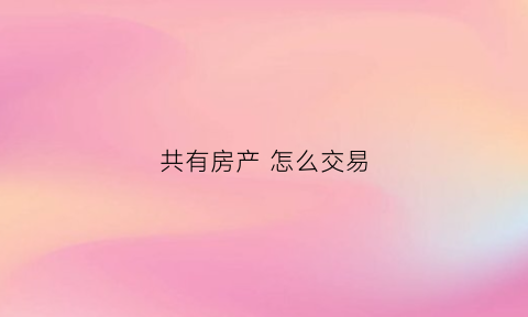 共有房产怎么交易(共有房产交易流程)